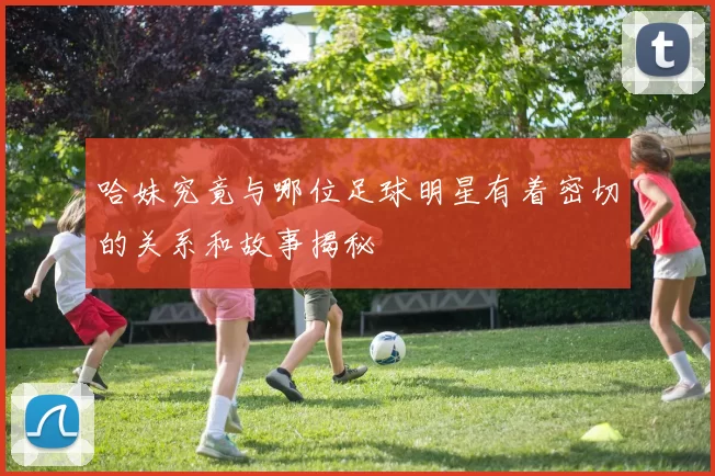 哈妹究竟与哪位足球明星有着密切的关系和故事揭秘