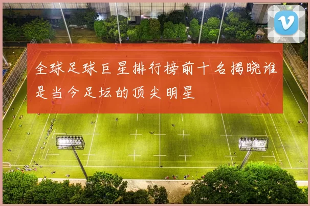全球足球巨星排行榜前十名揭晓谁是当今足坛的顶尖明星