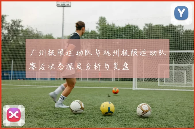 广州极限运动队与杭州极限运动队赛后状态深度分析与复盘
