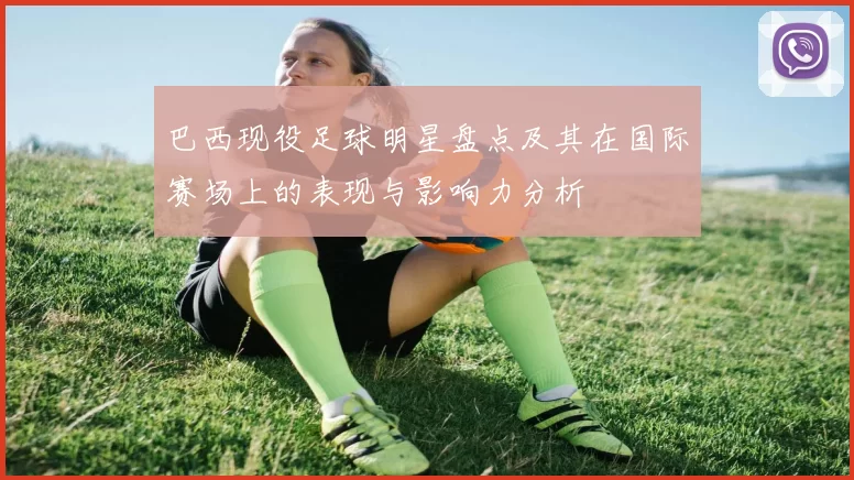 巴西现役足球明星盘点及其在国际赛场上的表现与影响力分析