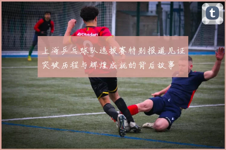 上海乒乓球队选拔赛特别报道见证突破历程与辉煌成就的背后故事