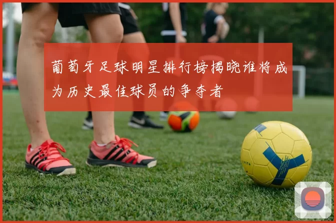 葡萄牙足球明星排行榜揭晓谁将成为历史最佳球员的争夺者