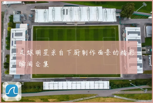 足球明星亲自下厨制作面条的精彩瞬间合集