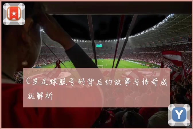 C罗足球服号码背后的故事与传奇成就解析