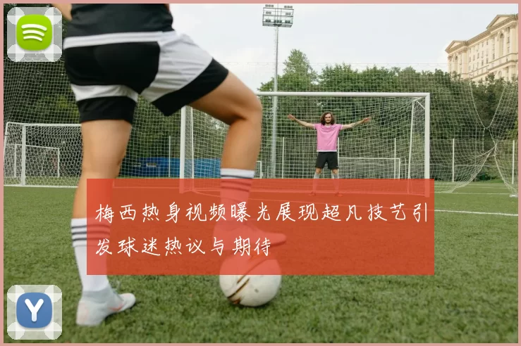 梅西热身视频曝光展现超凡技艺引发球迷热议与期待
