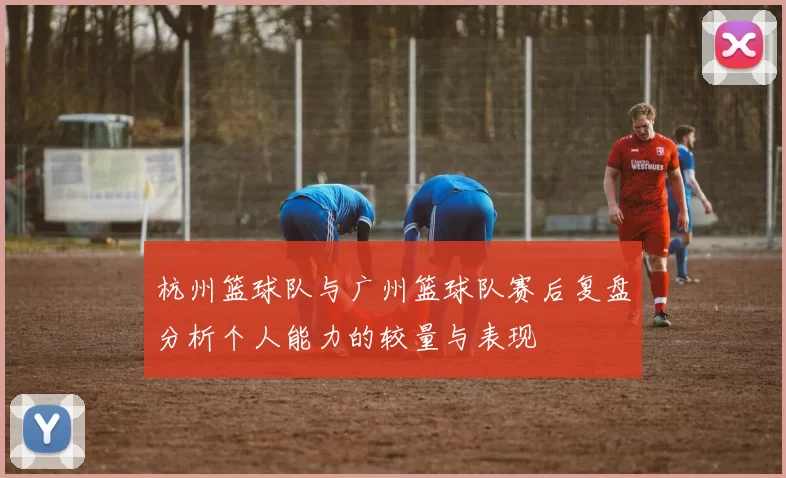 杭州篮球队与广州篮球队赛后复盘分析个人能力的较量与表现