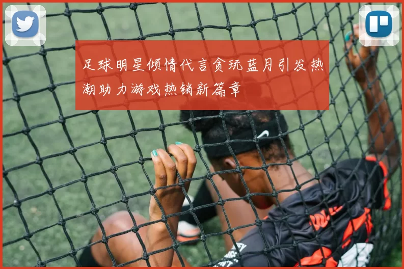 足球明星倾情代言贪玩蓝月引发热潮助力游戏热销新篇章