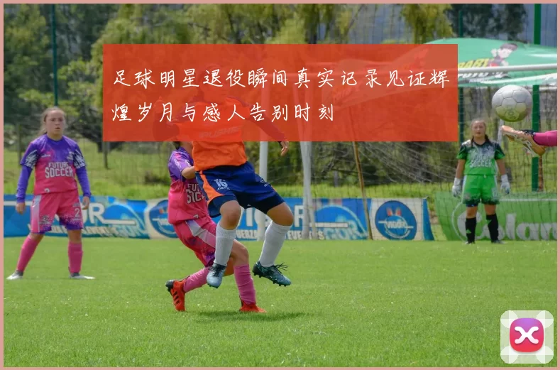足球明星退役瞬间真实记录见证辉煌岁月与感人告别时刻