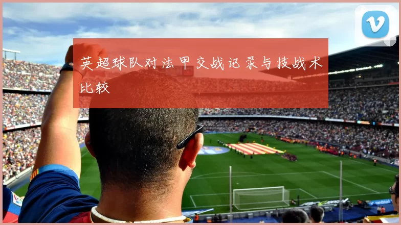 英超球队对法甲交战记录与技战术比较