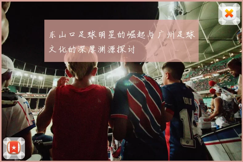 东山口足球明星的崛起与广州足球文化的深厚渊源探讨