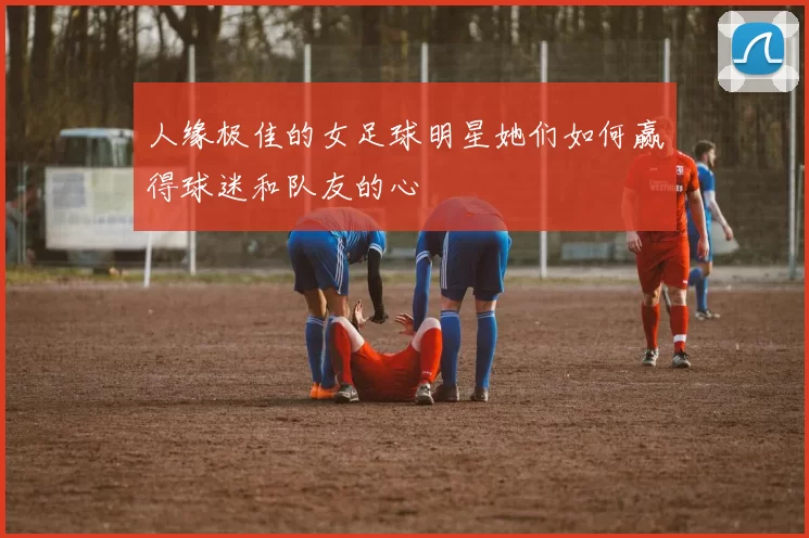 人缘极佳的女足球明星她们如何赢得球迷和队友的心
