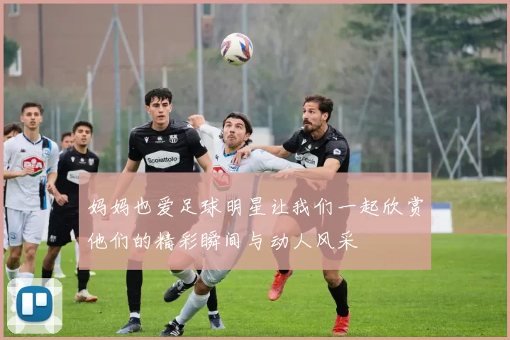 妈妈也爱足球明星让我们一起欣赏他们的精彩瞬间与动人风采