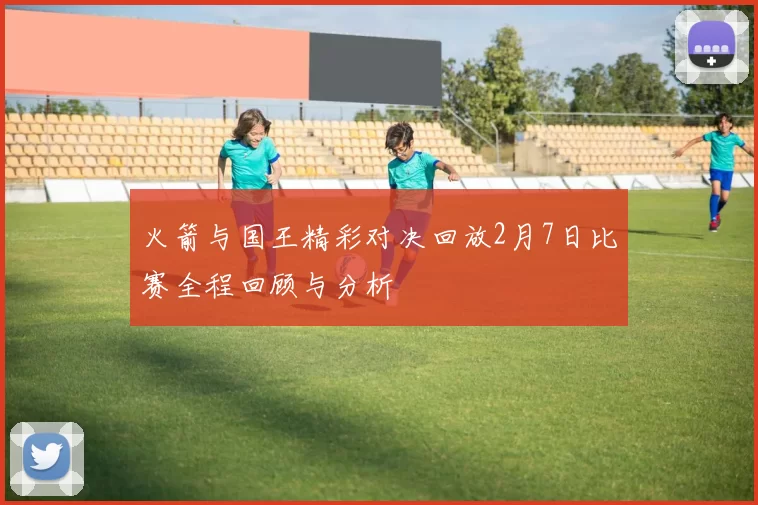 火箭与国王精彩对决回放2月7日比赛全程回顾与分析