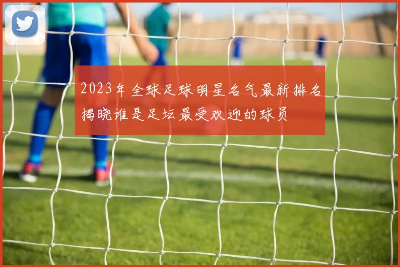 2023年全球足球明星名气最新排名揭晓谁是足坛最受欢迎的球员