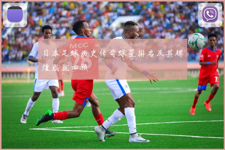 日本足球历史传奇球星排名及其辉煌成就回顾