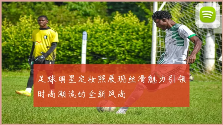 足球明星定妆照展现丝滑魅力引领时尚潮流的全新风尚