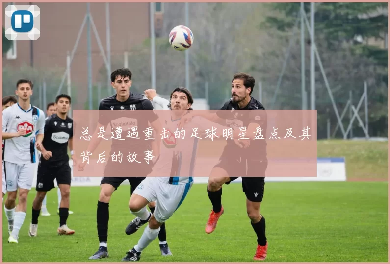 总是遭遇重击的足球明星盘点及其背后的故事