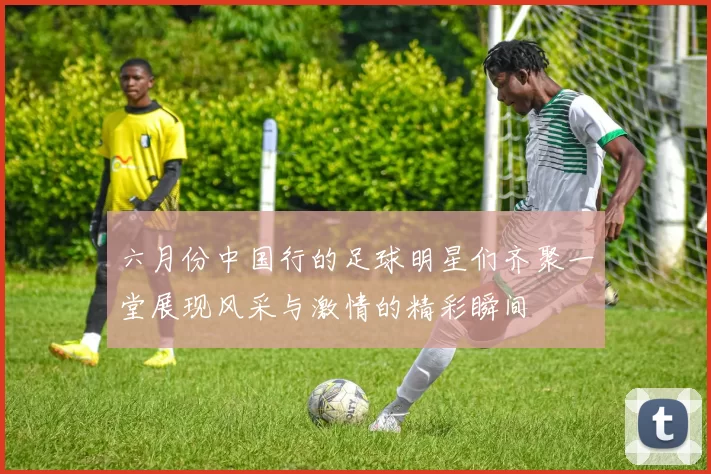 六月份中国行的足球明星们齐聚一堂展现风采与激情的精彩瞬间