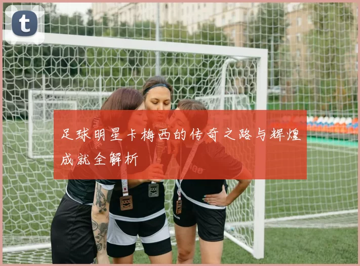 足球明星卡梅西的传奇之路与辉煌成就全解析