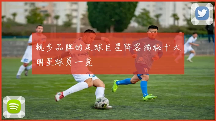 锐步品牌的足球巨星阵容揭秘十大明星球员一览
