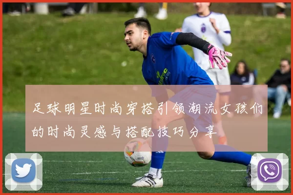 足球明星时尚穿搭引领潮流女孩们的时尚灵感与搭配技巧分享