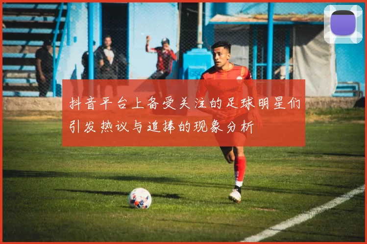 抖音平台上备受关注的足球明星们引发热议与追捧的现象分析
