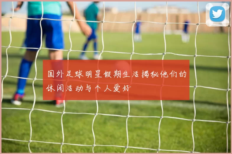 国外足球明星假期生活揭秘他们的休闲活动与个人爱好