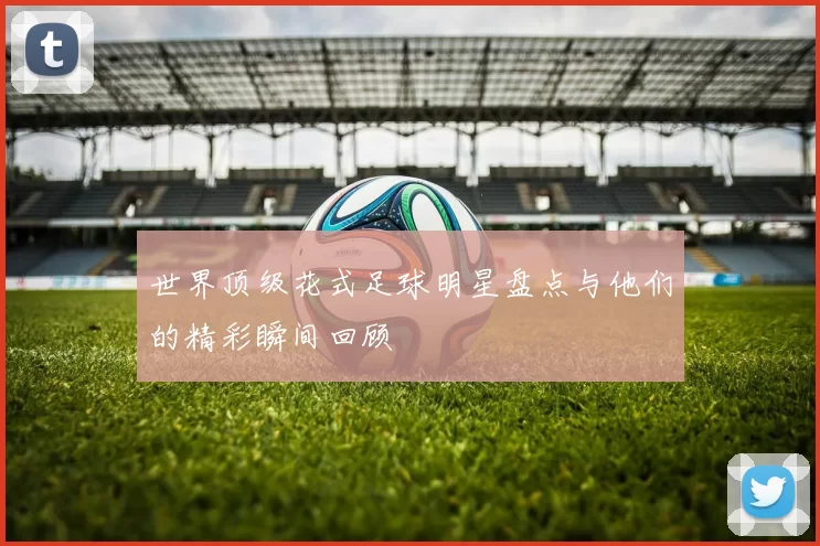 世界顶级花式足球明星盘点与他们的精彩瞬间回顾