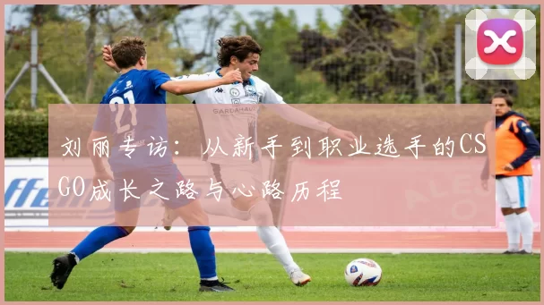 刘丽专访：从新手到职业选手的CSGO成长之路与心路历程