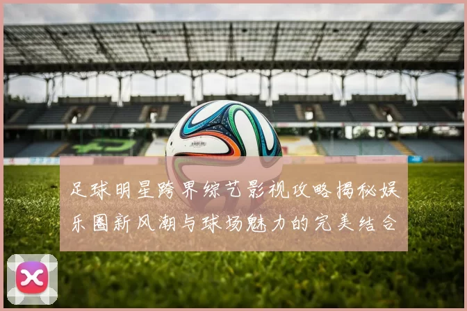 足球明星跨界综艺影视攻略揭秘娱乐圈新风潮与球场魅力的完美结合