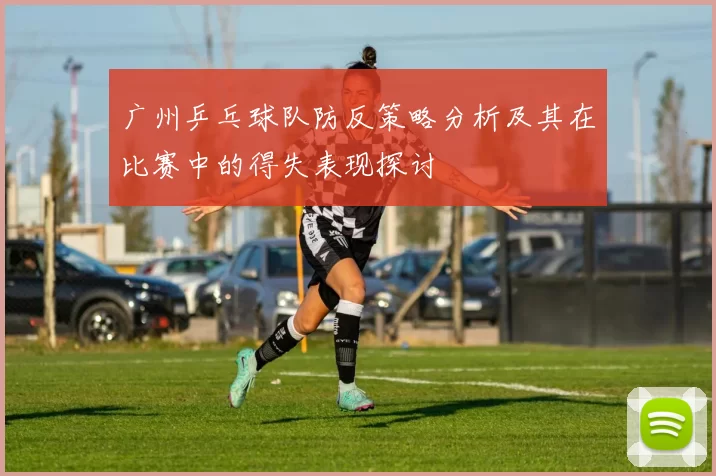 广州乒乓球队防反策略分析及其在比赛中的得失表现探讨