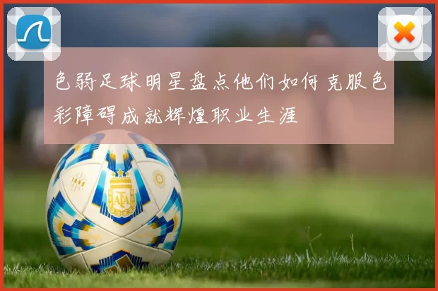 色弱足球明星盘点他们如何克服色彩障碍成就辉煌职业生涯