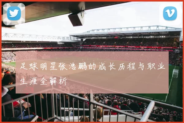 足球明星张浩鹏的成长历程与职业生涯全解析