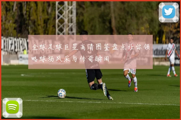 全球足球巨星高清图鉴盘点让你领略球场风采与传奇瞬间