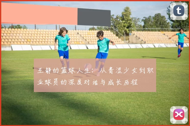 王静的篮球人生：从青涩少女到职业球员的深度对话与成长历程