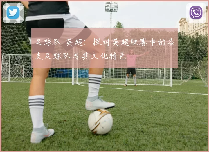 足球队 英超：探讨英超联赛中的各支足球队与其文化特色