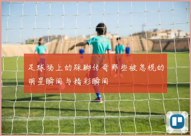 足球场上的踩脚传奇那些被忽视的明星瞬间与精彩瞬间