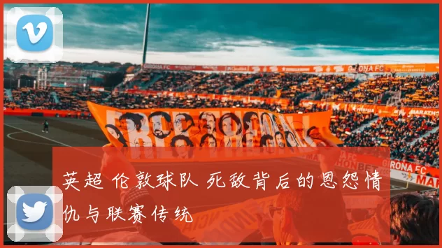 英超 伦敦球队 死敌背后的恩怨情仇与联赛传统