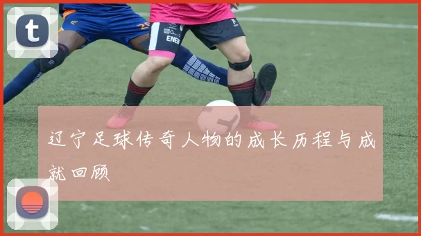 辽宁足球传奇人物的成长历程与成就回顾