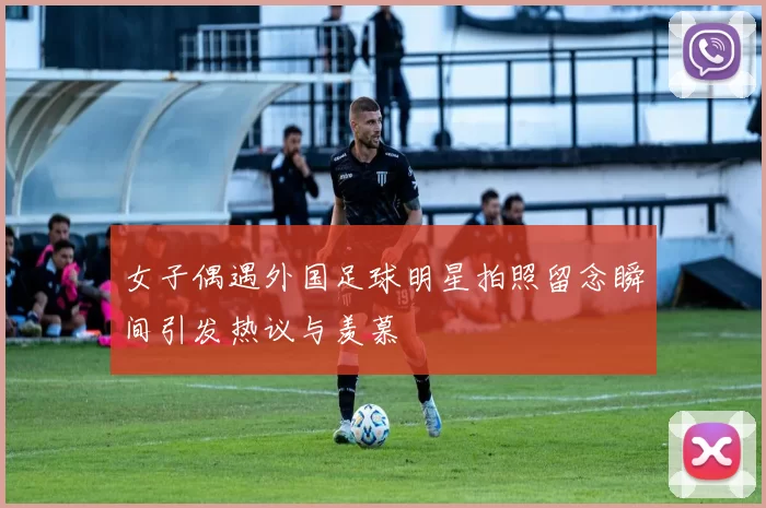 女子偶遇外国足球明星拍照留念瞬间引发热议与羡慕
