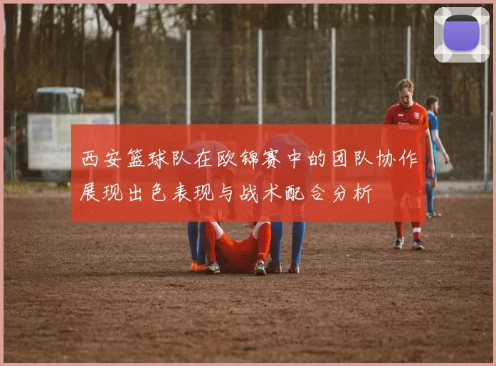 西安篮球队在欧锦赛中的团队协作展现出色表现与战术配合分析