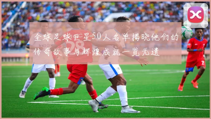 全球足球巨星50人名单揭晓他们的传奇故事与辉煌成就一览无遗