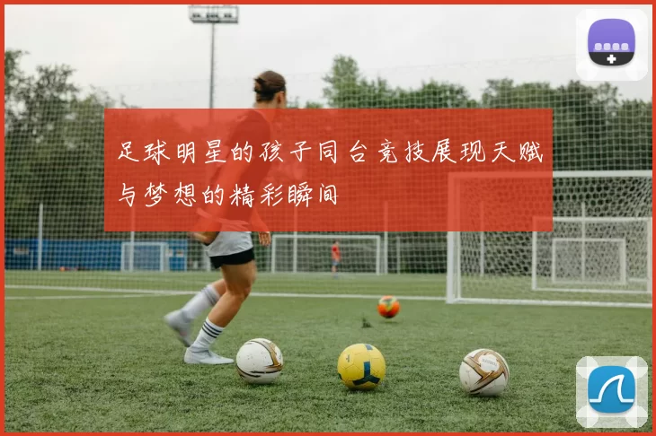 足球明星的孩子同台竞技展现天赋与梦想的精彩瞬间