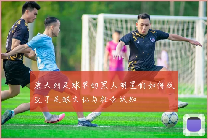 意大利足球界的黑人明星们如何改变了足球文化与社会认知