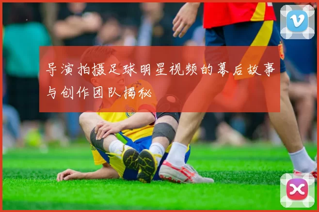 导演拍摄足球明星视频的幕后故事与创作团队揭秘