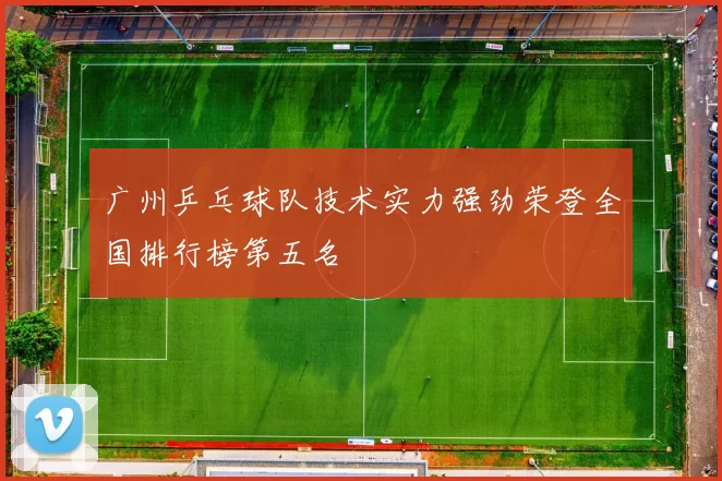 广州乒乓球队技术实力强劲荣登全国排行榜第五名