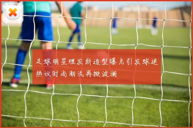 足球明星理发新造型曝光引发球迷热议时尚潮流再掀波澜