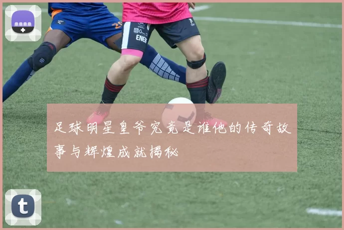 足球明星皇爷究竟是谁他的传奇故事与辉煌成就揭秘