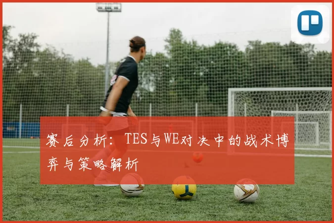 赛后分析：TES与WE对决中的战术博弈与策略解析