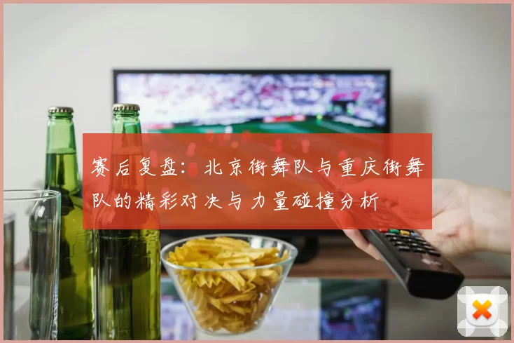 赛后复盘：北京街舞队与重庆街舞队的精彩对决与力量碰撞分析